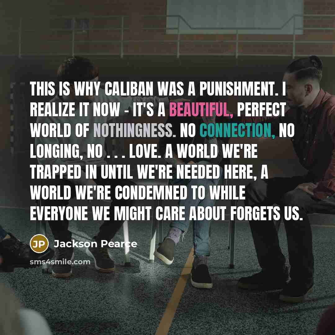 “This is why Caliban was a punishment. I realize it now - it's a beautiful, perfect world of nothingness. No connection, no longing, no . . . love. A world we're trapped in until we're needed here, a world we're condemned to while everyone we might care about forgets us.” quote by Jackson Pearce