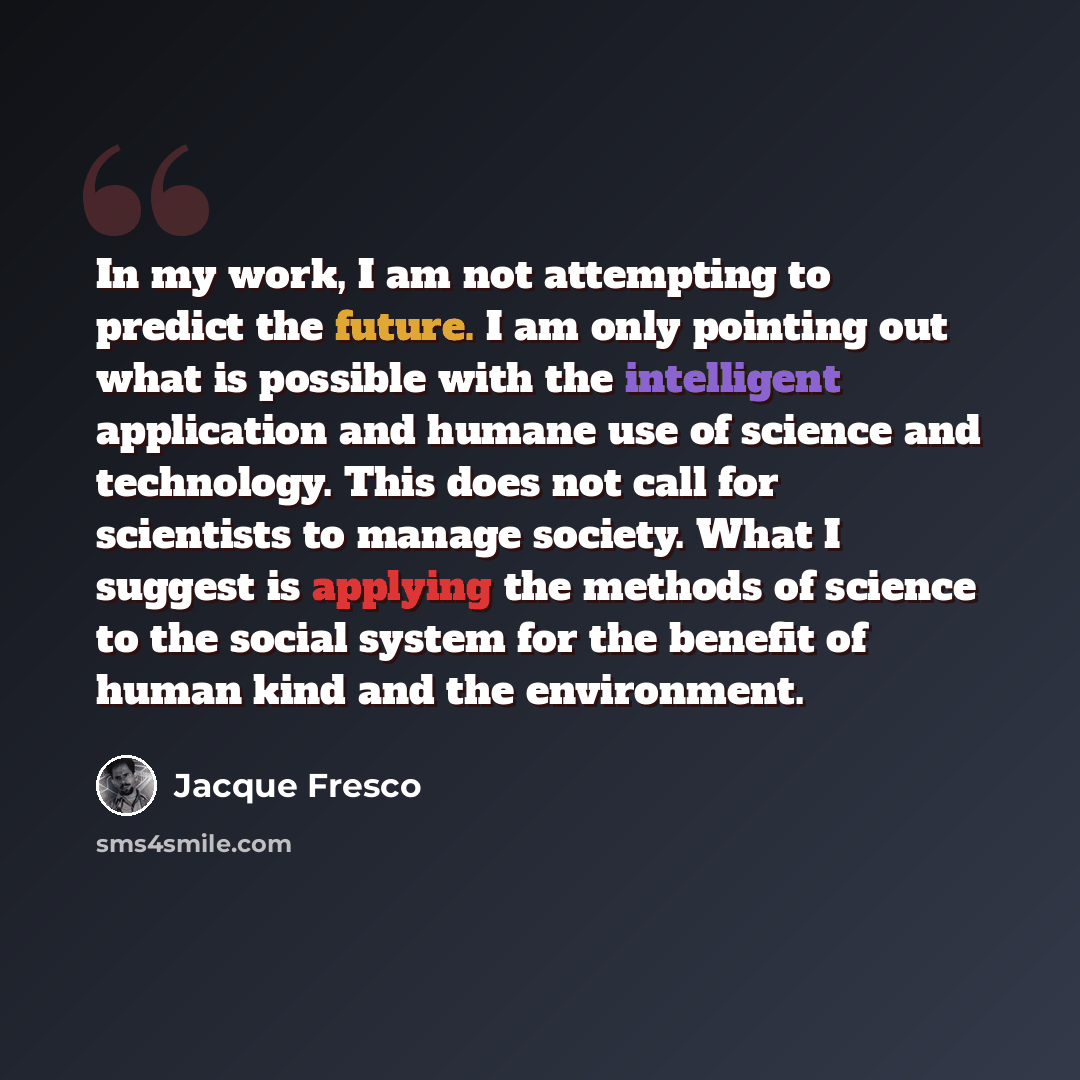 “In my work, I am not attempting to predict the future. I am only pointing out what is possible with the intelligent application and humane use of science and technology. This does not call for scientists to manage society. What I suggest is applying the methods of science to the social system for…” quote by Jacque Fresco