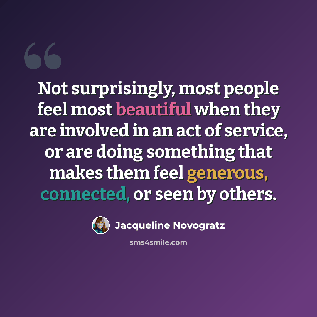 “Not surprisingly, most people feel most beautiful when they are involved in an act of service, or are doing something that makes them feel generous, connected, or seen by others.” quote by Jacqueline Novogratz