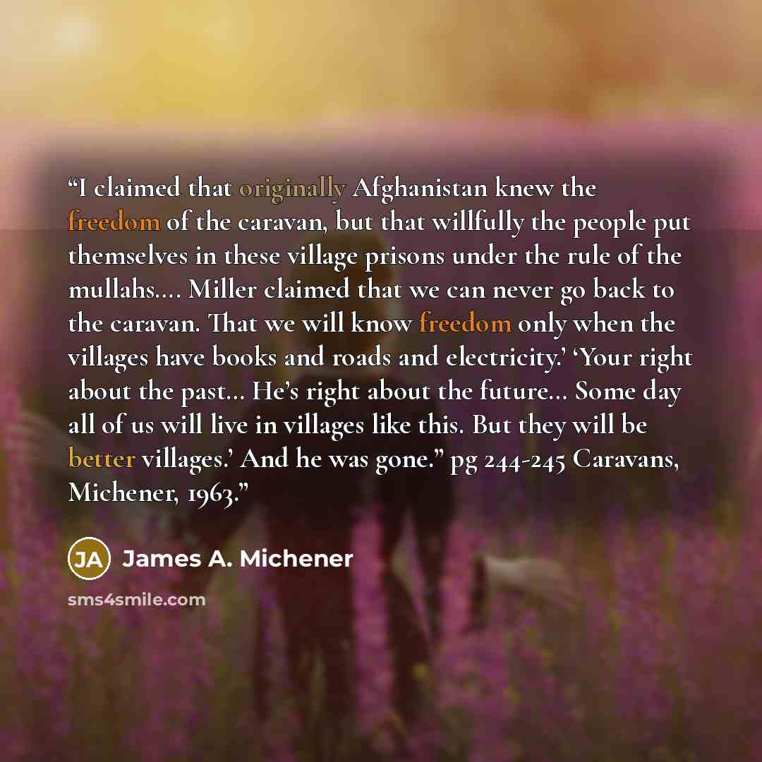 “I claimed that originally Afghanistan knew the freedom of the caravan, but that willfully the people put themselves in these village prisons under the rule of the mullahs…. Miller claimed that we can never go back to the caravan. That we will know freedom only when the villages have books and…” quote by James A. Michener