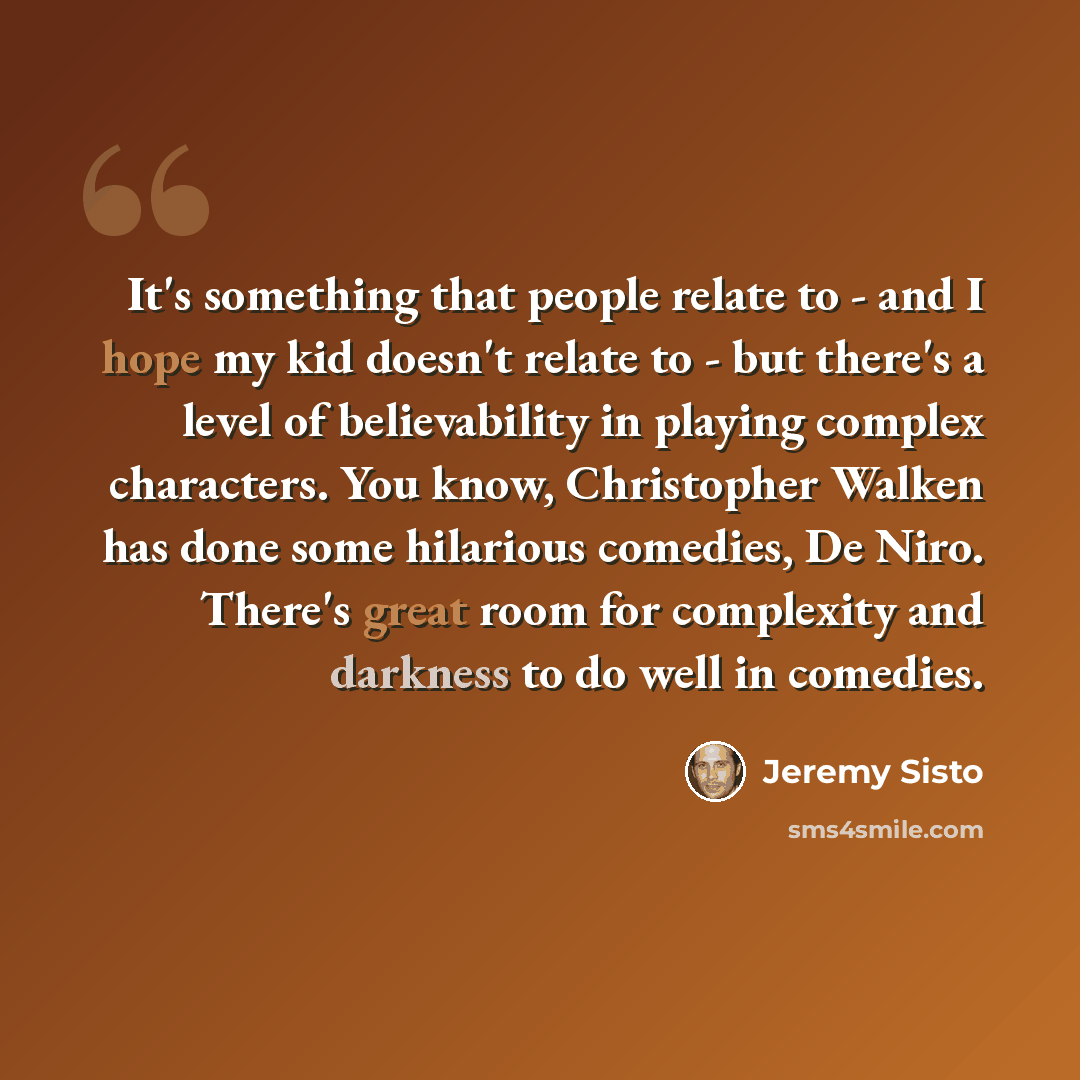 “It's something that people relate to - and I hope my kid doesn't relate to - but there's a level of believability in playing complex characters. You know, Christopher Walken has done some hilarious comedies, De Niro. There's great room for complexity and darkness to do well in comedies.” quote by Jeremy Sisto