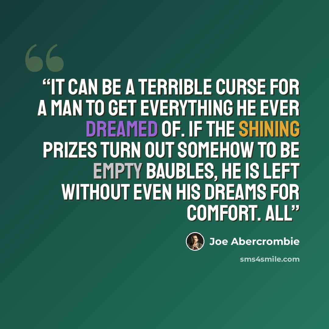 “It can be a terrible curse for a man to get everything he ever dreamed of. If the shining prizes turn out somehow to be empty baubles, he is left without even his dreams for comfort. All” quote by Joe Abercrombie