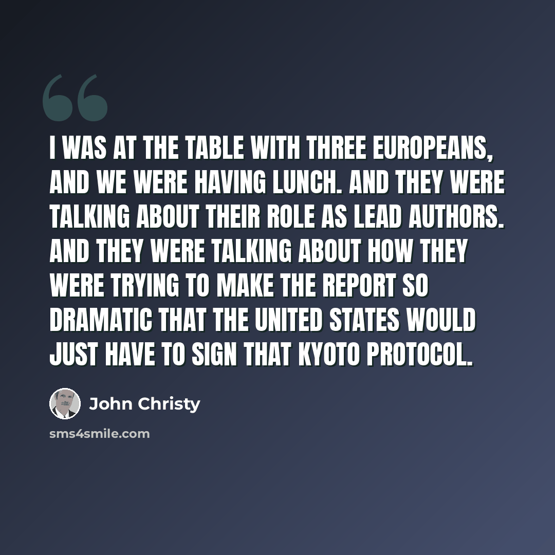 “I was at the table with three Europeans, and we were having lunch. And they were talking about their role as lead authors. And they were talking about how they were trying to make the report so dramatic that the United States would just have to sign that Kyoto Protocol.” quote by John Christy