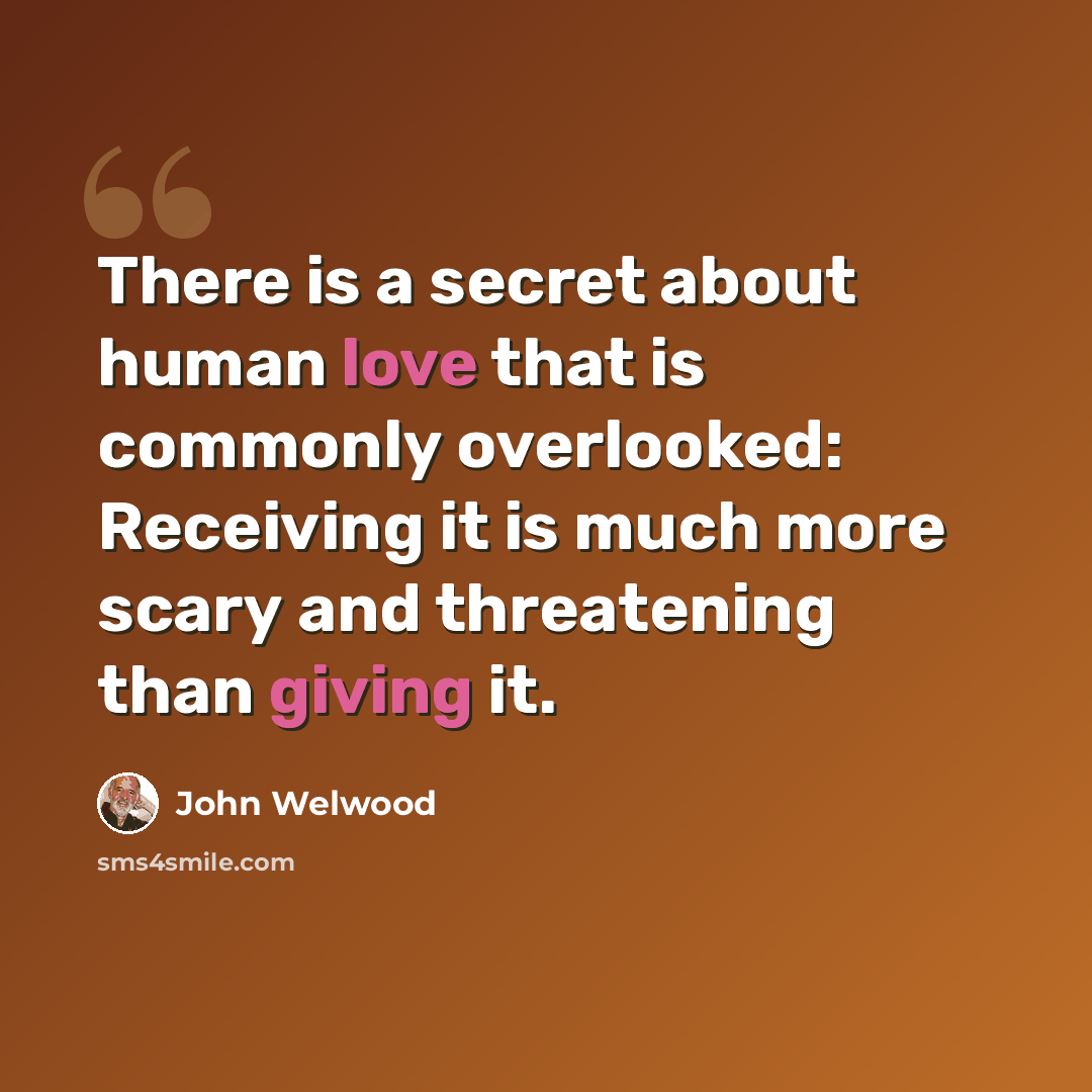 “There is a secret about human love that is commonly overlooked: Receiving it is much more scary and threatening than giving it.” quote by John Welwood