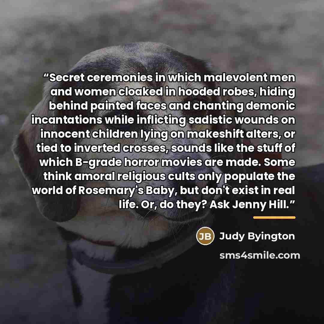 “Secret ceremonies in which malevolent men and women cloaked in hooded robes, hiding behind painted faces and chanting demonic incantations while inflicting sadistic wounds on innocent children lying on makeshift alters, or tied to inverted crosses, sounds like the stuff of which B-grade horror…” quote by Judy Byington