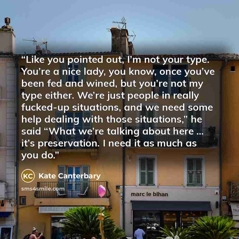 “Like you pointed out, I’m not your type. You’re a nice lady, you know, once you’ve been fed and wined, but you’re not my type either. We’re just people in really fucked-up situations, and we need some help dealing with those situations,” he said “What we’re talking about here ... it’s…” quote by Kate Canterbary
