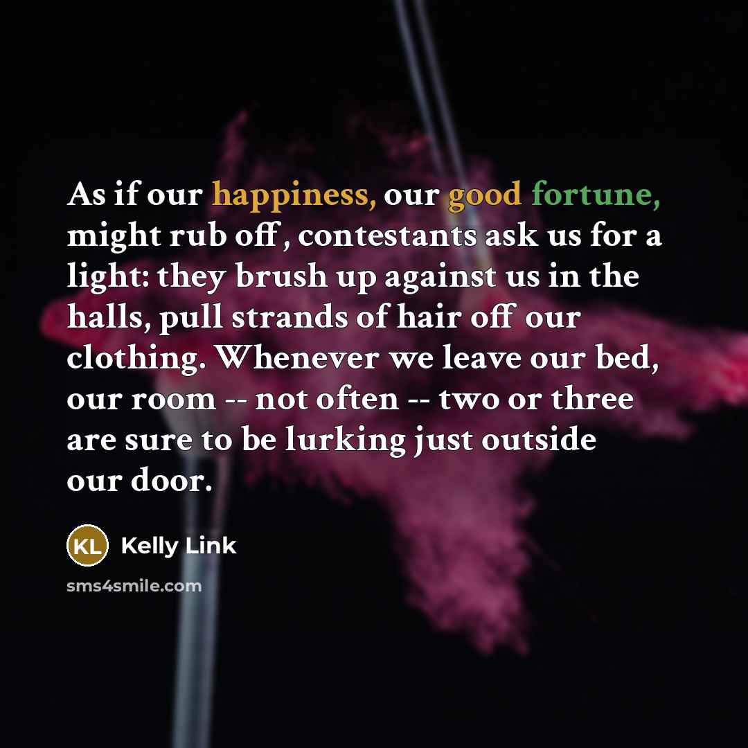 “As if our happiness, our good fortune, might rub off, contestants ask us for a light: they brush up against us in the halls, pull strands of hair off our clothing. Whenever we leave our bed, our room -- not often -- two or three are sure to be lurking just outside our door.” quote by Kelly Link