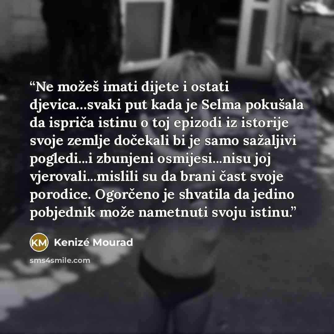 “Ne možeš imati dijete i ostati djevica…svaki put kada je Selma pokušala da ispriča istinu o toj epizodi iz istorije svoje zemlje dočekali bi je samo sažaljivi pogledi...i zbunjeni osmijesi...nisu joj vjerovali...mislili su da brani čast svoje porodice. Ogorčeno je shvatila da jedino pobjednik može…” quote by Kenizé Mourad