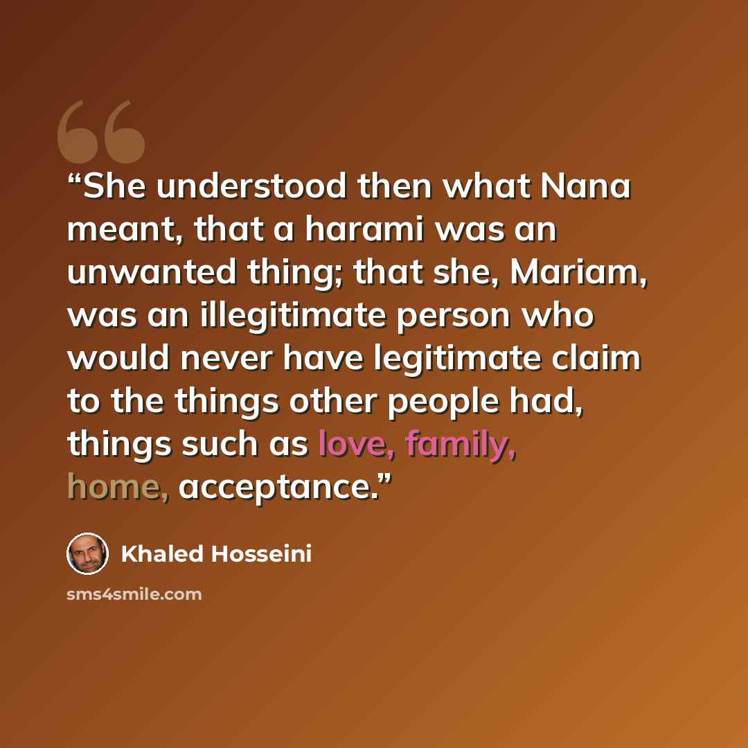 “She understood then what Nana meant, that a harami was an unwanted thing; that she, Mariam, was an illegitimate person who would never have legitimate claim to the things other people had, things such as love, family, home, acceptance.” quote by Khaled Hosseini