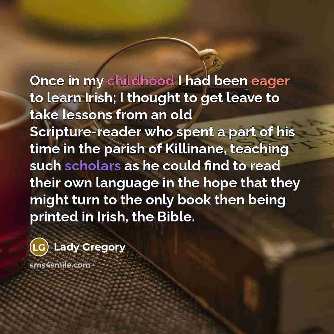 “Once in my childhood I had been eager to learn Irish; I thought to get leave to take lessons from an old Scripture-reader who spent a part of his time in the parish of Killinane, teaching such scholars as he could find to read their own language in the hope that they might turn to the only book…” quote by Lady Gregory
