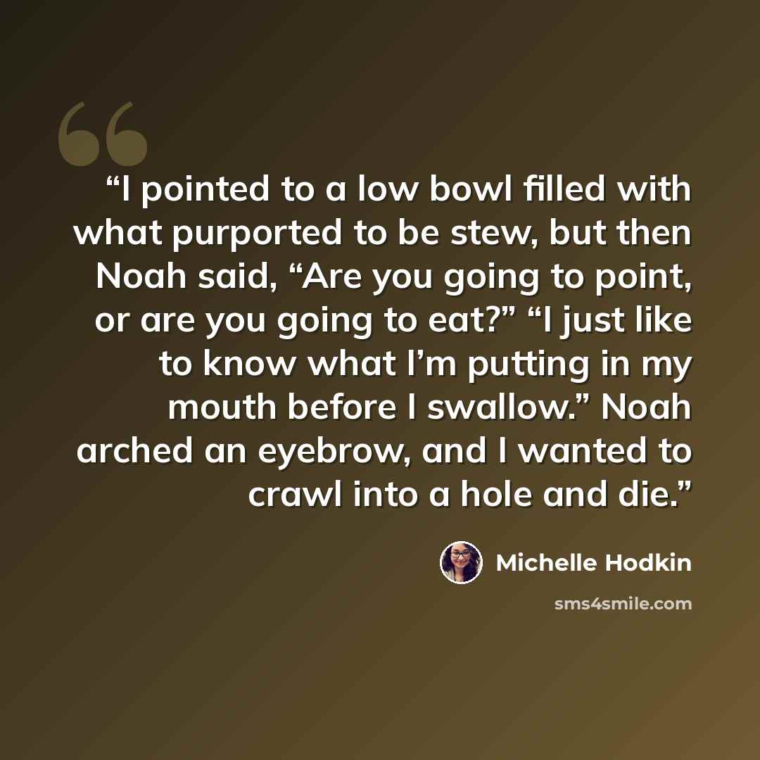 “I pointed to a low bowl filled with what purported to be stew, but then Noah said, “Are you going to point, or are you going to eat?” “I just like to know what I’m putting in my mouth before I swallow.” Noah arched an eyebrow, and I wanted to crawl into a hole and die.” quote by Michelle Hodkin