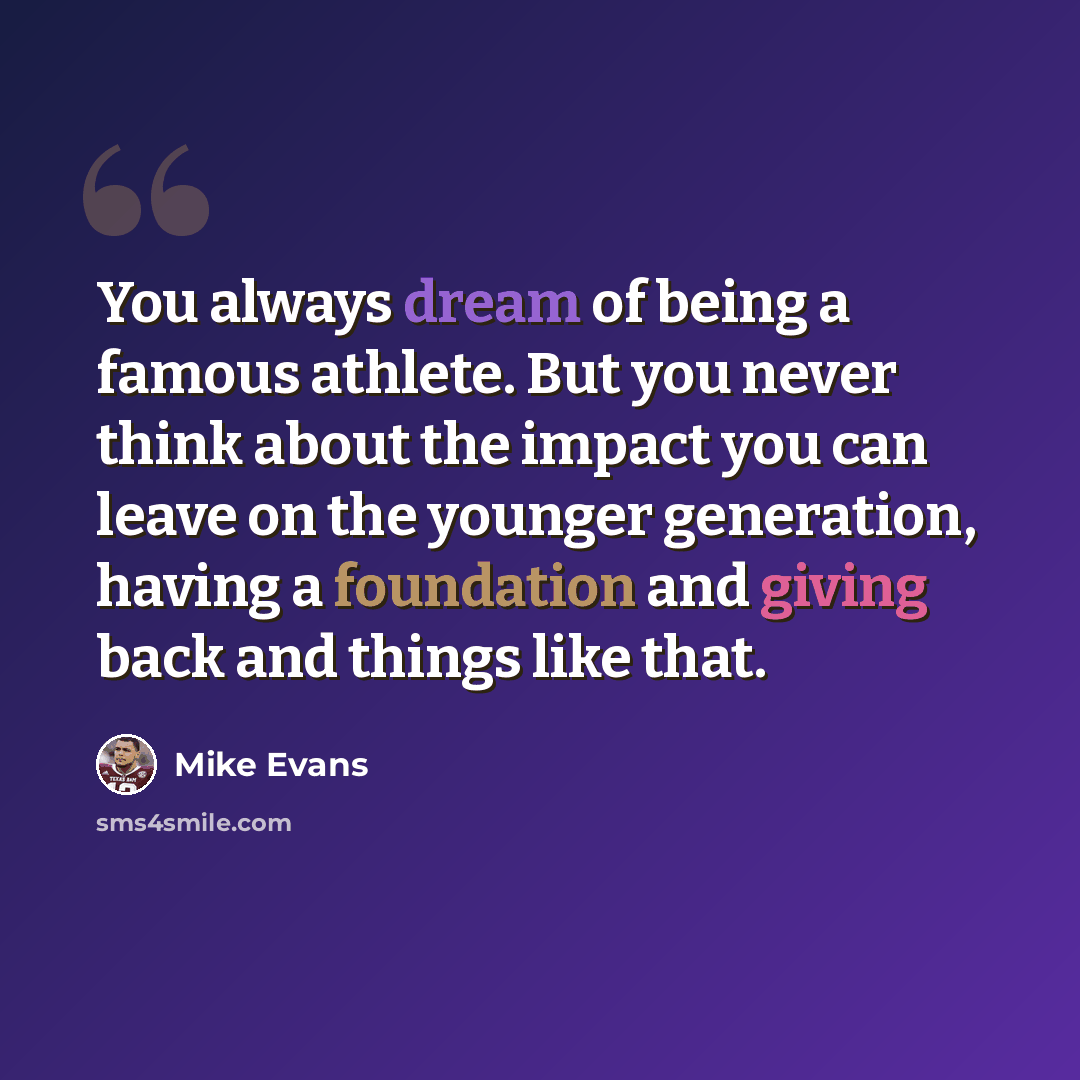 “You always dream of being a famous athlete. But you never think about the impact you can leave on the younger generation, having a foundation and giving back and things like that.” quote by Mike Evans