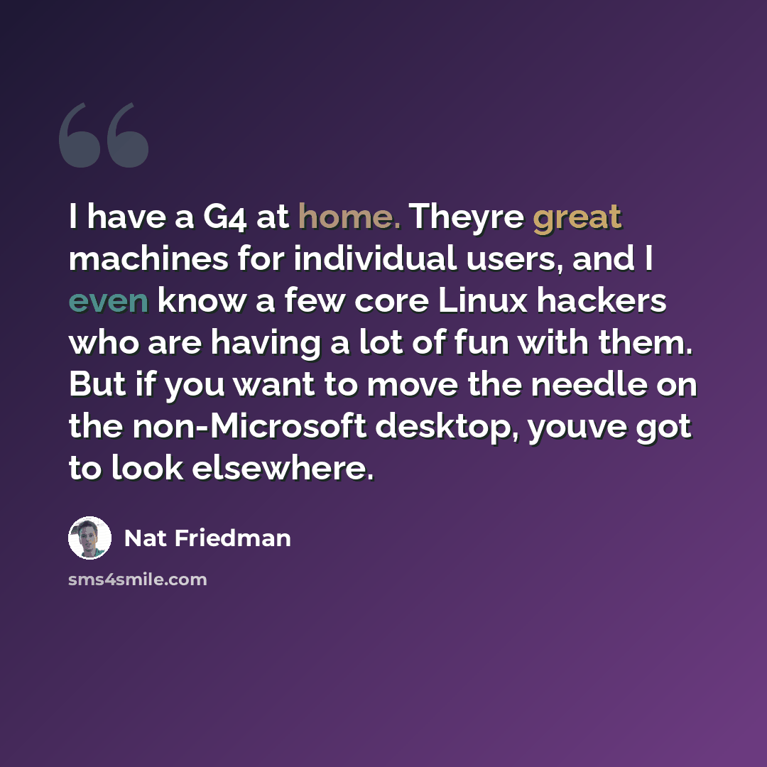 “I have a G4 at home. Theyre great machines for individual users, and I even know a few core Linux hackers who are having a lot of fun with them. But if you want to move the needle on the non-Microsoft desktop, youve got to look elsewhere.” quote by Nat Friedman