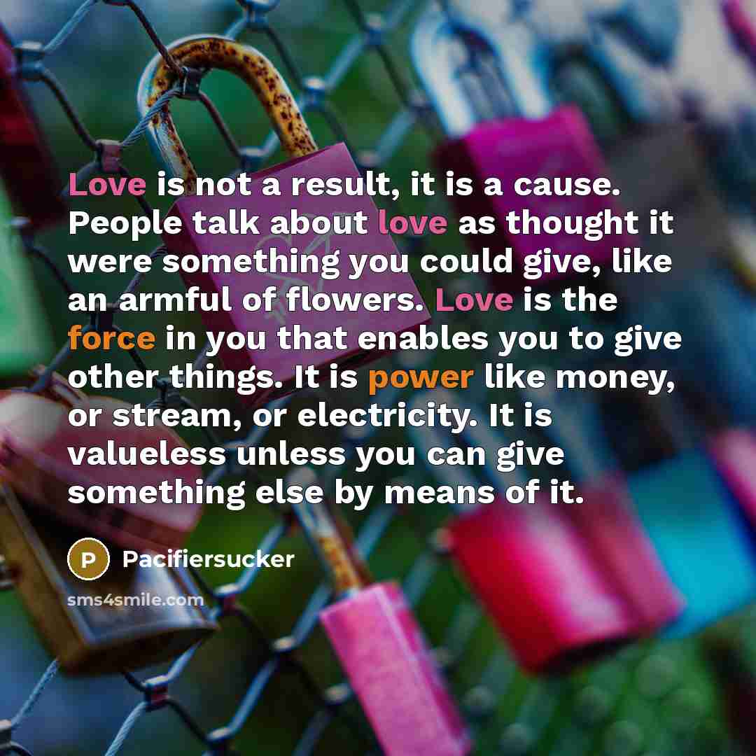 “Love is not a result, it is a cause. People talk about love as thought it were something you could give, like an armful of flowers. Love is the force in you that enables you to give other things. It is power like money, or stream, or electricity. It is valueless unless you can give something else…” quote by Pacifiersucker