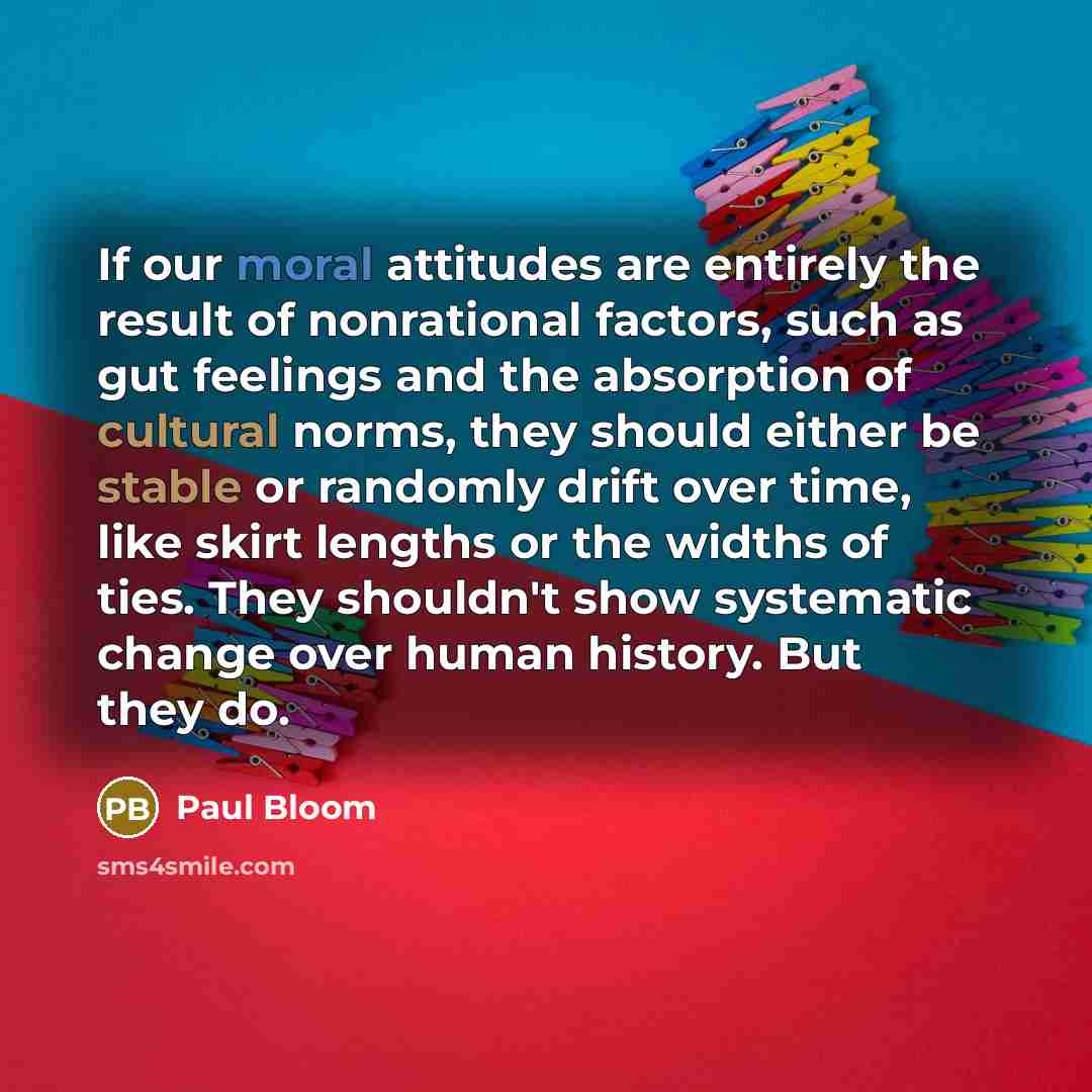 “If our moral attitudes are entirely the result of nonrational factors, such as gut feelings and the absorption of cultural norms, they should either be stable or randomly drift over time, like skirt lengths or the widths of ties. They shouldn't show systematic change over human history. But they do.” quote by Paul Bloom