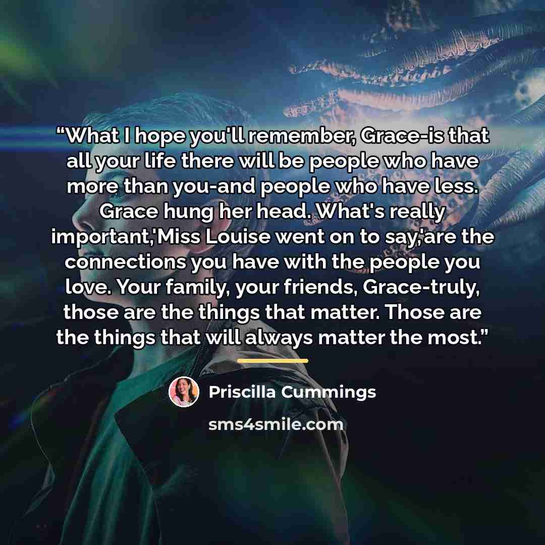 “What I hope you'll remember, Grace-is that all your life there will be people who have more than you-and people who have less. Grace hung her head. What's really important,'Miss Louise went on to say,'are the connections you have with the people you love. Your family, your friends, Grace-truly…” quote by Priscilla Cummings