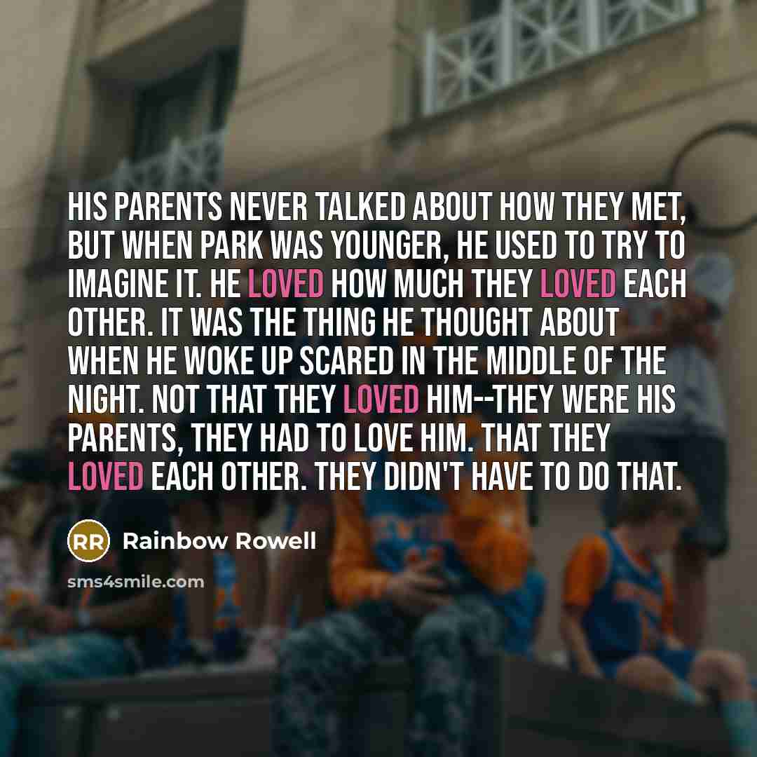 “His parents never talked about how they met, but when Park was younger, he used to try to imagine it. He loved how much they loved each other. It was the thing he thought about when he woke up scared in the middle of the night. Not that they loved him--they were his parents, they had to love him…” quote by Rainbow Rowell