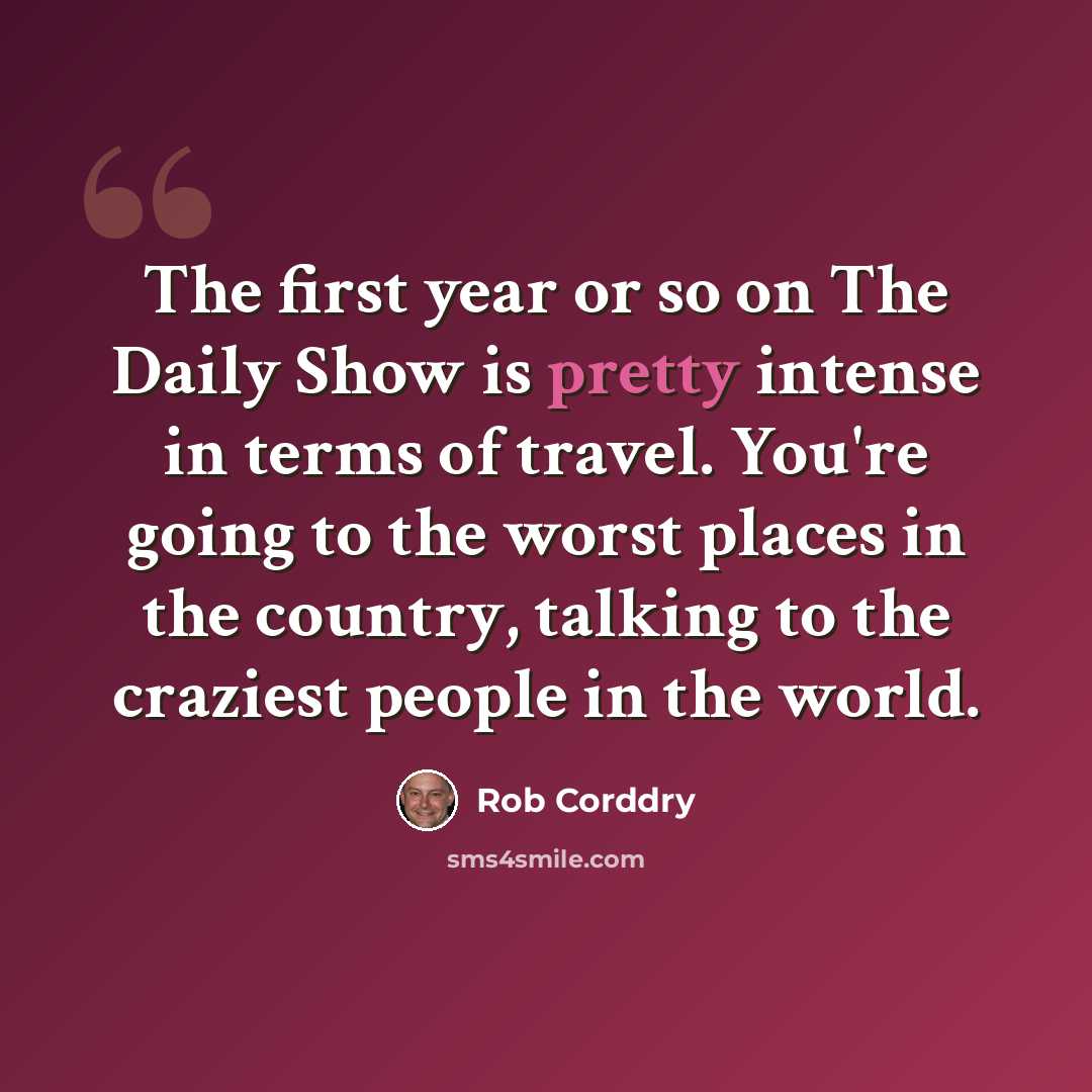 “The first year or so on The Daily Show is pretty intense in terms of travel. You're going to the worst places in the country, talking to the craziest people in the world.” quote by Rob Corddry