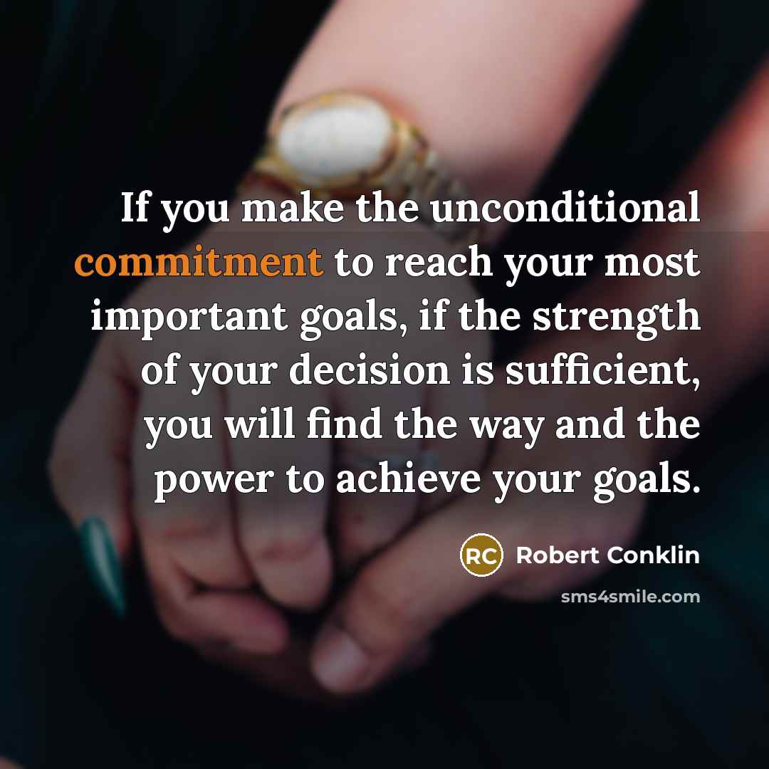 “If you make the unconditional commitment to reach your most important goals, if the strength of your decision is sufficient, you will find the way and the power to achieve your goals.” quote by Robert Conklin