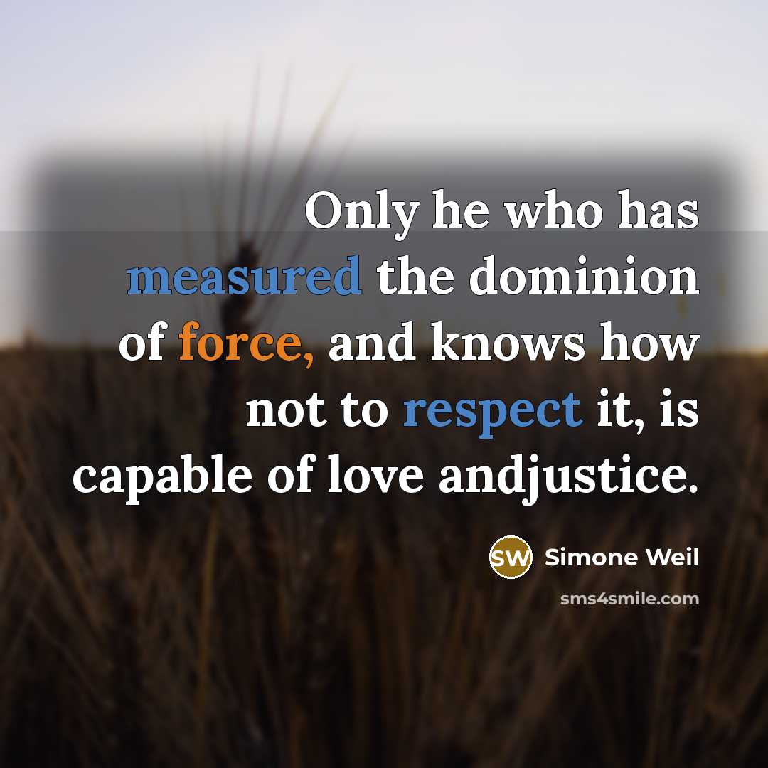 “Only he who has measured the dominion of force, and knows how not to respect it, is capable of love andjustice.” quote by Simone Weil