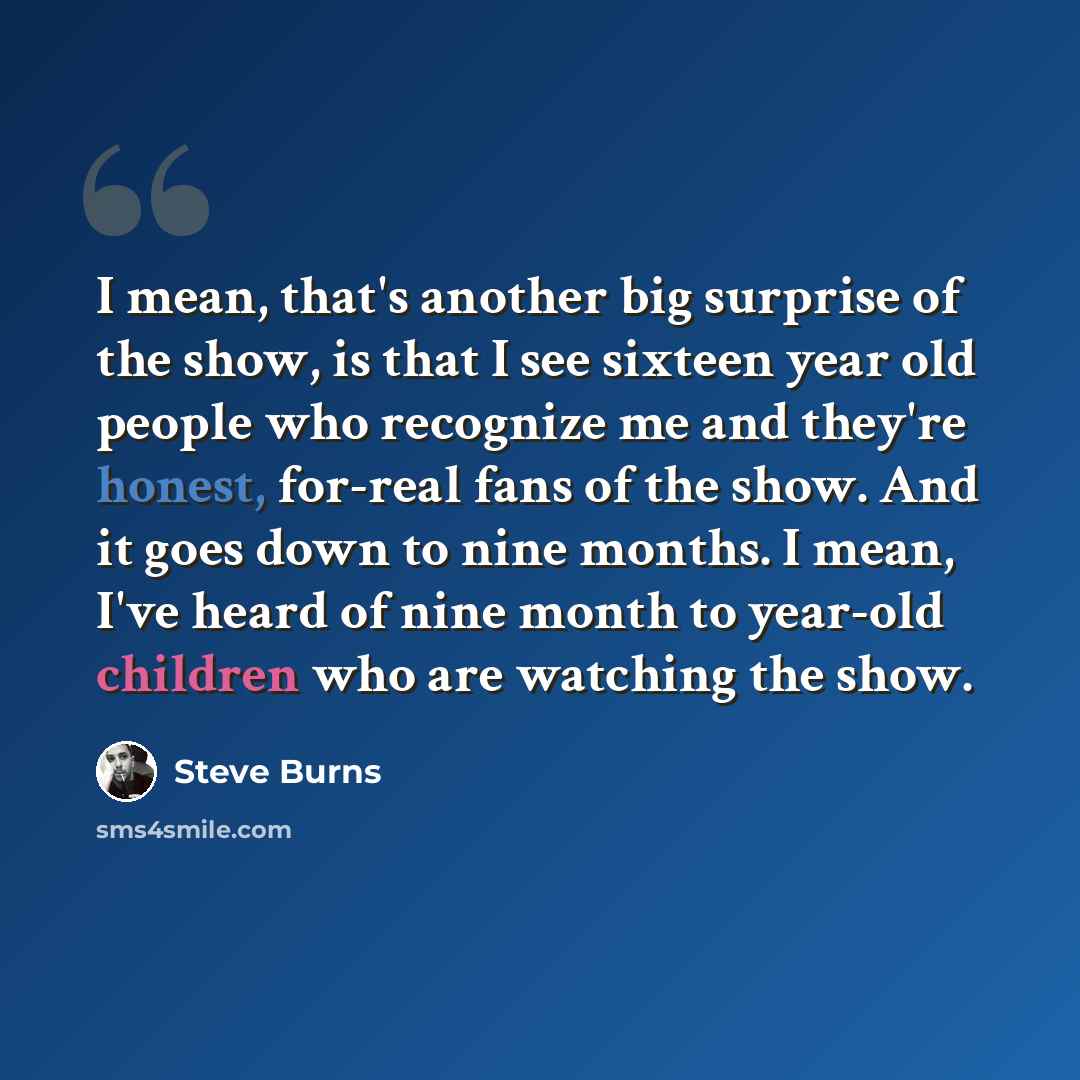 “I mean, that's another big surprise of the show, is that I see sixteen year old people who recognize me and they're honest, for-real fans of the show. And it goes down to nine months. I mean, I've heard of nine month to year-old children who are watching the show.” quote by Steve Burns