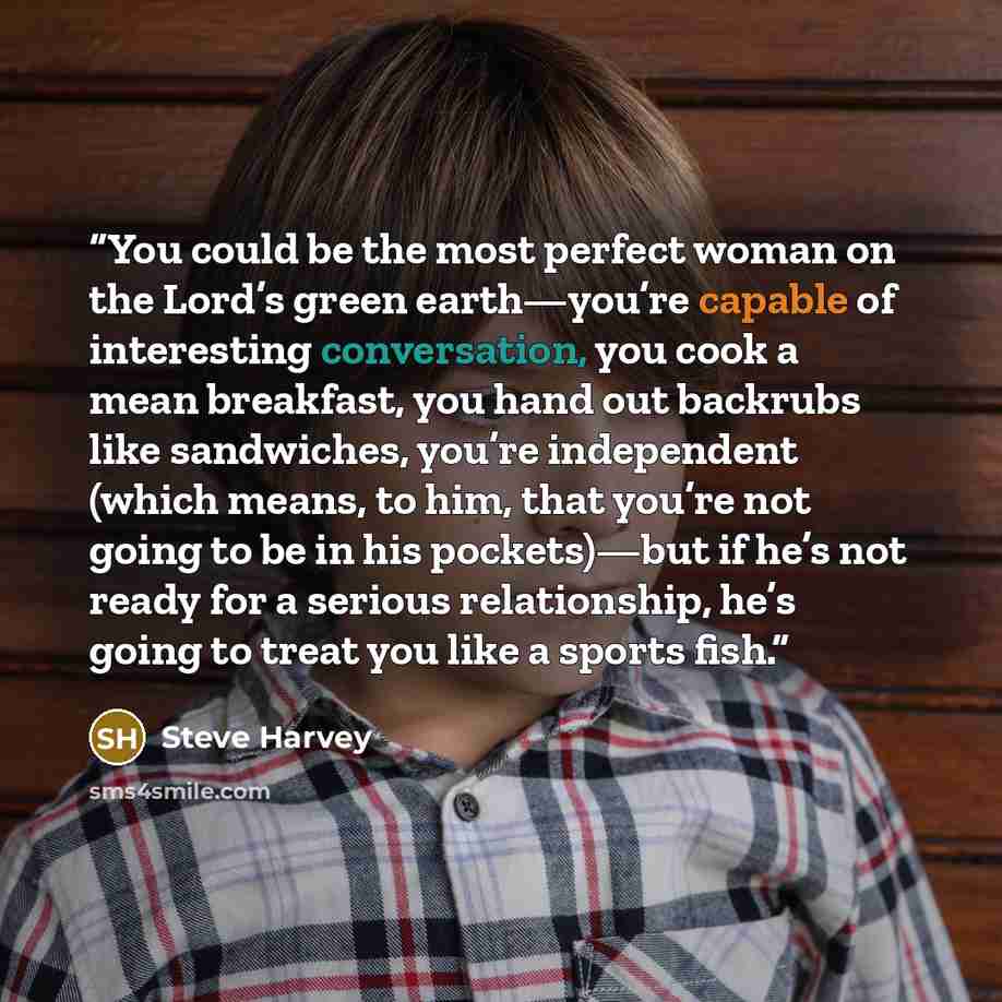 “You could be the most perfect woman on the Lord’s green earth—you’re capable of interesting conversation, you cook a mean breakfast, you hand out backrubs like sandwiches, you’re independent (which means, to him, that you’re not going to be in his pockets)—but if he’s not ready for a serious…” quote by Steve Harvey
