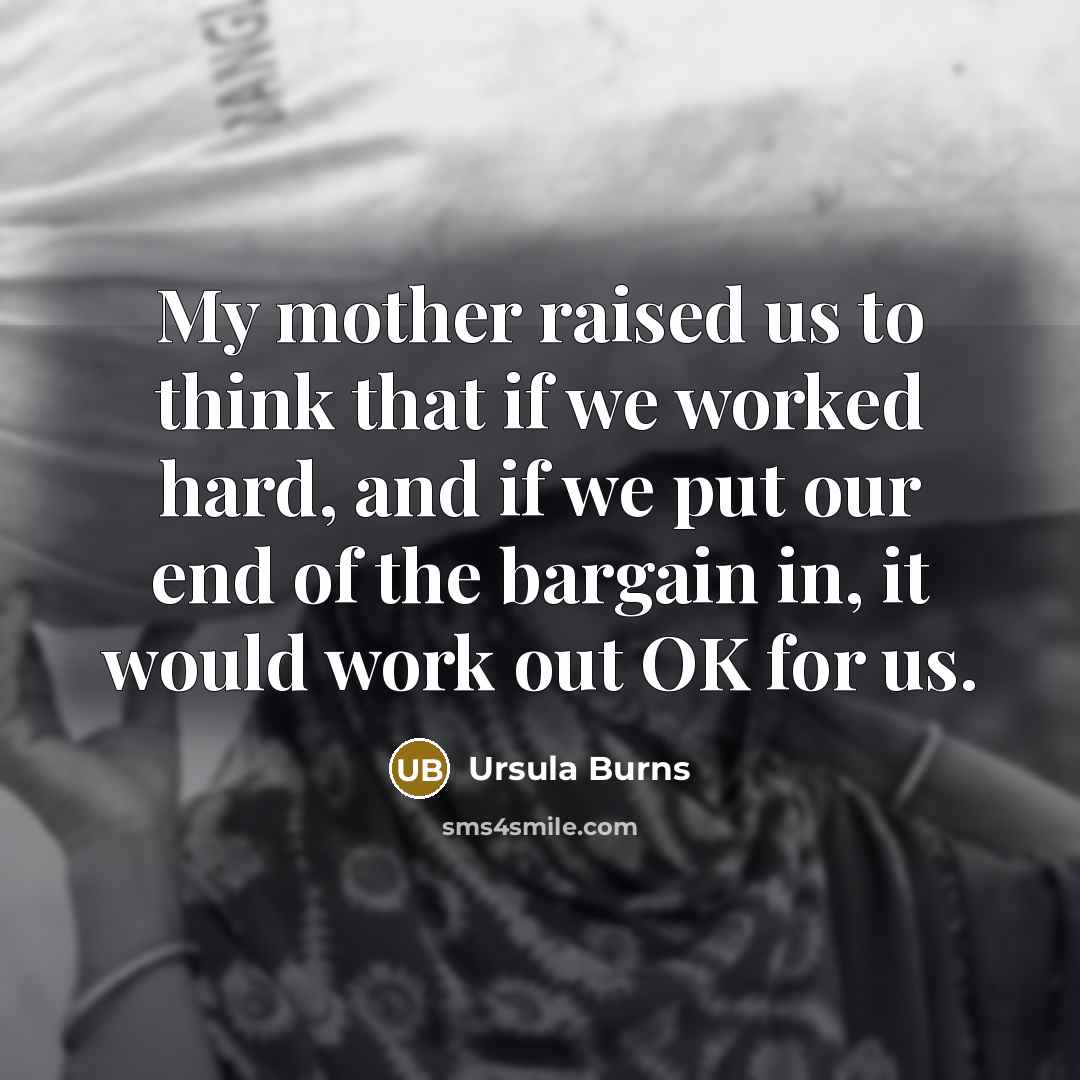 “My mother raised us to think that if we worked hard, and if we put our end of the bargain in, it would work out OK for us.” quote by Ursula Burns