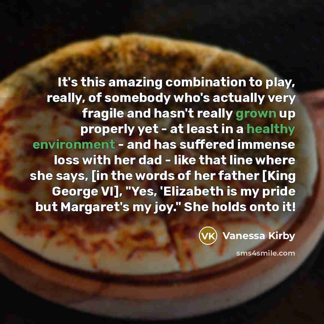 “It's this amazing combination to play, really, of somebody who's actually very fragile and hasn't really grown up properly yet - at least in a healthy environment - and has suffered immense loss with her dad - like that line where she says, [in the words of her father [King George VI], "Yes…” quote by Vanessa Kirby
