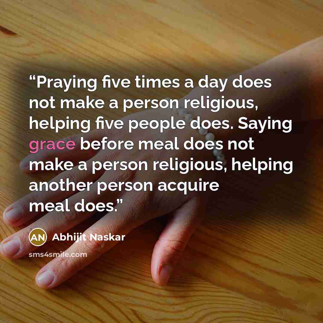 “Praying five times a day does not make a person religious, helping five people does. Saying grace before meal does not make a person religious, helping another person acquire meal does.” quote by Abhijit Naskar