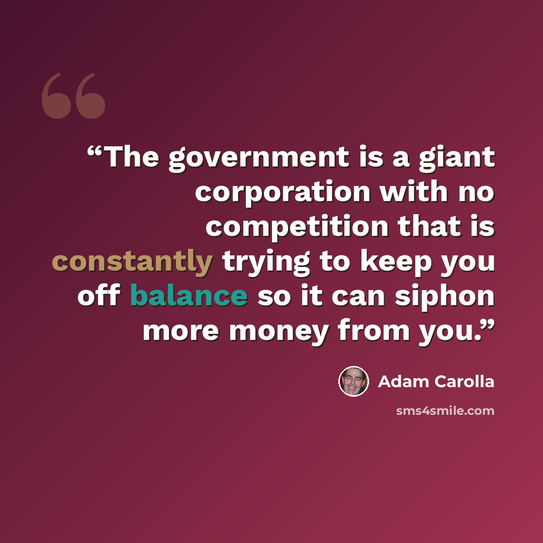 “The government is a giant corporation with no competition that is constantly trying to keep you off balance so it can siphon more money from you.” quote by Adam Carolla