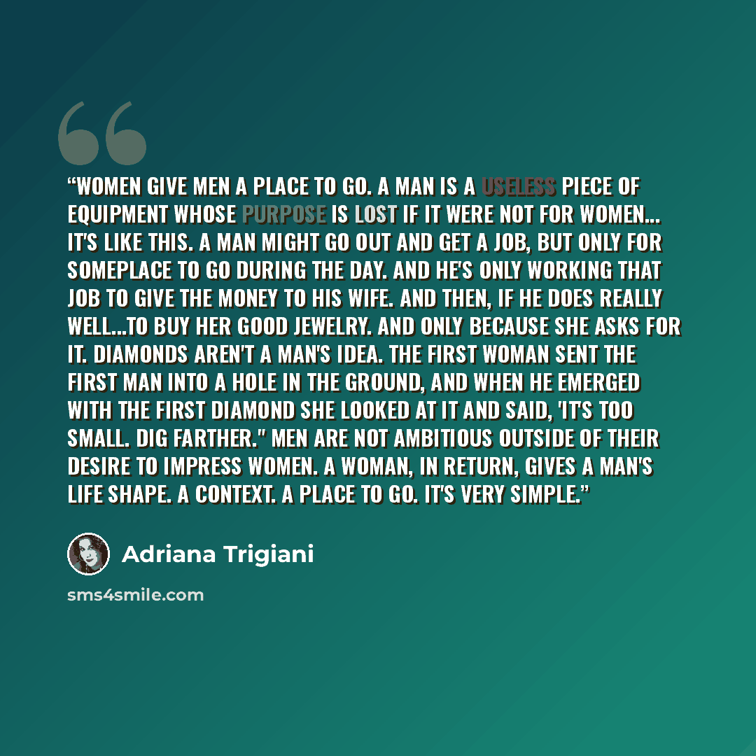 “Women give men a place to go. A man is a useless piece of equipment whose purpose is lost if it were not for women... It's like this. A man might go out and get a job, but only for someplace to go during the day. And he's only working that job to give the money to his wife. And then, if he does…” quote by Adriana Trigiani