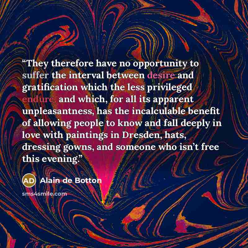 “They therefore have no opportunity to suffer the interval between desire and gratification which the less privileged endure, and which, for all its apparent unpleasantness, has the incalculable benefit of allowing people to know and fall deeply in love with paintings in Dresden, hats, dressing…” quote by Alain de Botton