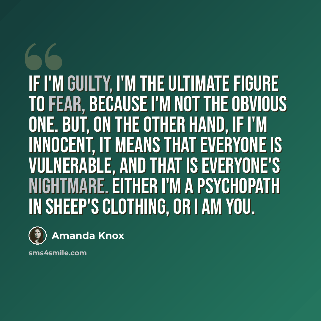“If I'm guilty, I'm the ultimate figure to fear, because I'm not the obvious one. But, on the other hand, if I'm innocent, it means that everyone is vulnerable, and that is everyone's nightmare. Either I'm a psychopath in sheep's clothing, or I am you.” quote by Amanda Knox