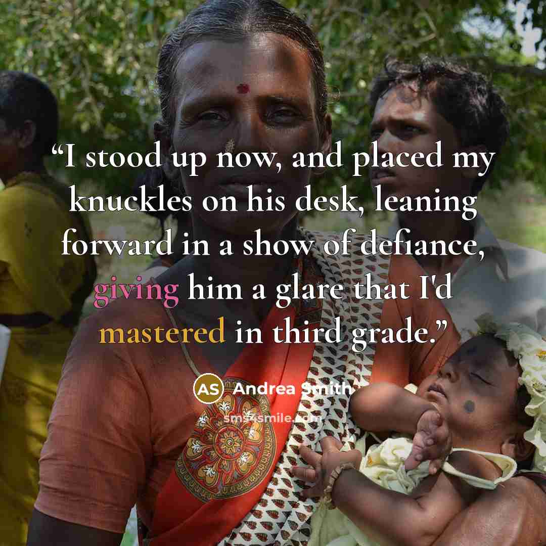 “I stood up now, and placed my knuckles on his desk, leaning forward in a show of defiance, giving him a glare that I'd mastered in third grade.” quote by Andrea Smith