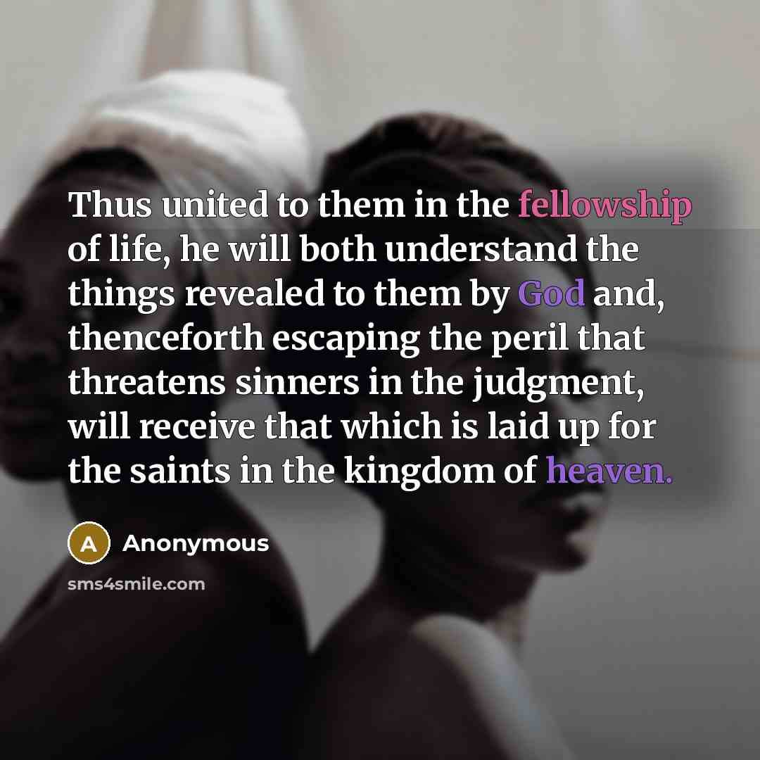 “Thus united to them in the fellowship of life, he will both understand the things revealed to them by God and, thenceforth escaping the peril that threatens sinners in the judgment, will receive that which is laid up for the saints in the kingdom of heaven.” quote by Anonymous