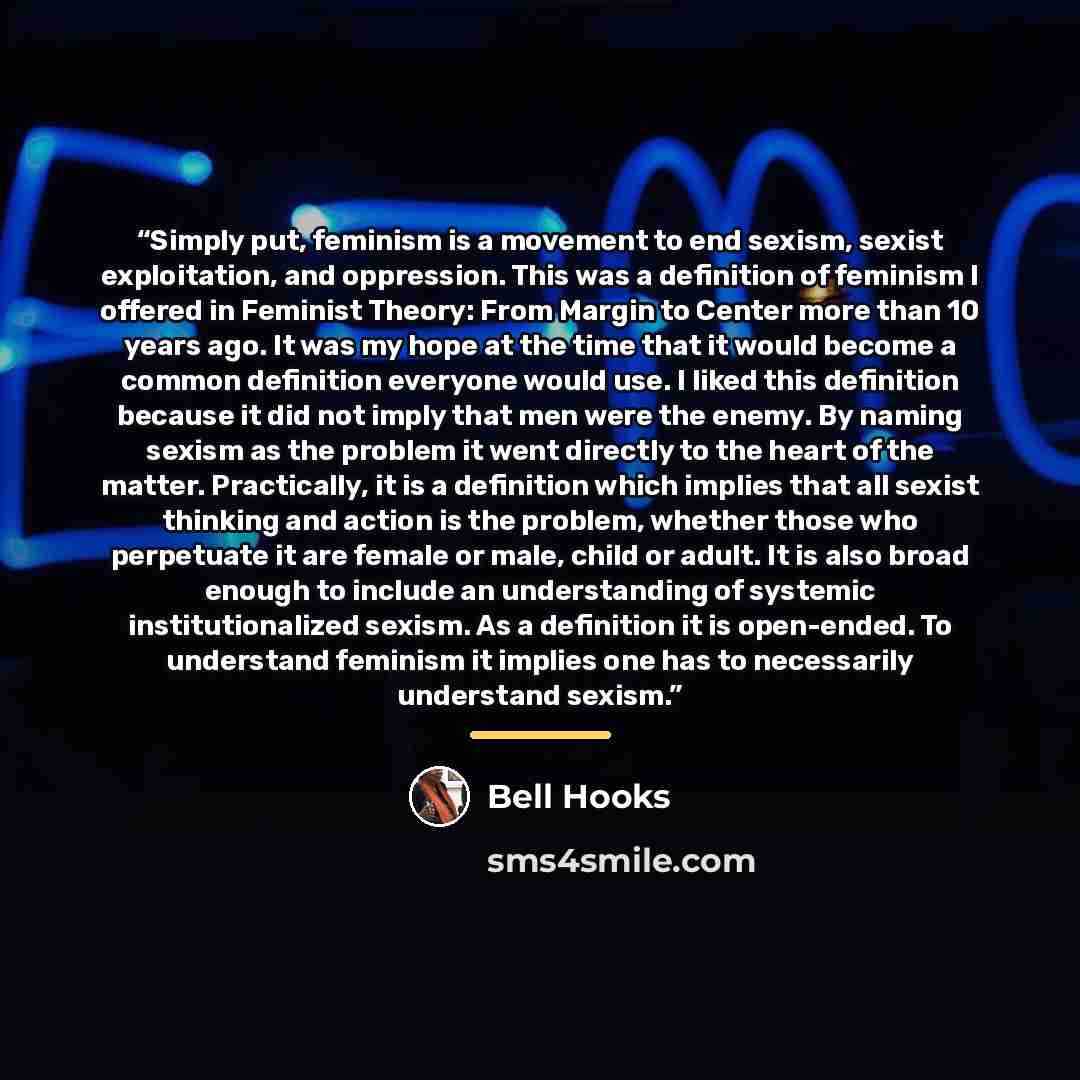 “Simply put, feminism is a movement to end sexism, sexist exploitation, and oppression. This was a definition of feminism I offered in Feminist Theory: From Margin to Center more than 10 years ago. It was my hope at the time that it would become a common definition everyone would use. I liked this…” quote by Bell Hooks