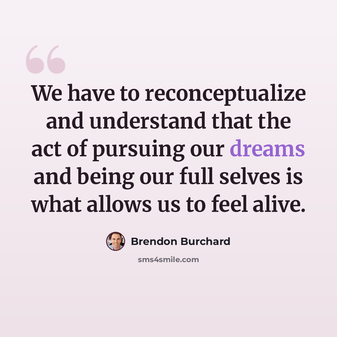 “We have to reconceptualize and understand that the act of pursuing our dreams and being our full selves is what allows us to feel alive.” quote by Brendon Burchard