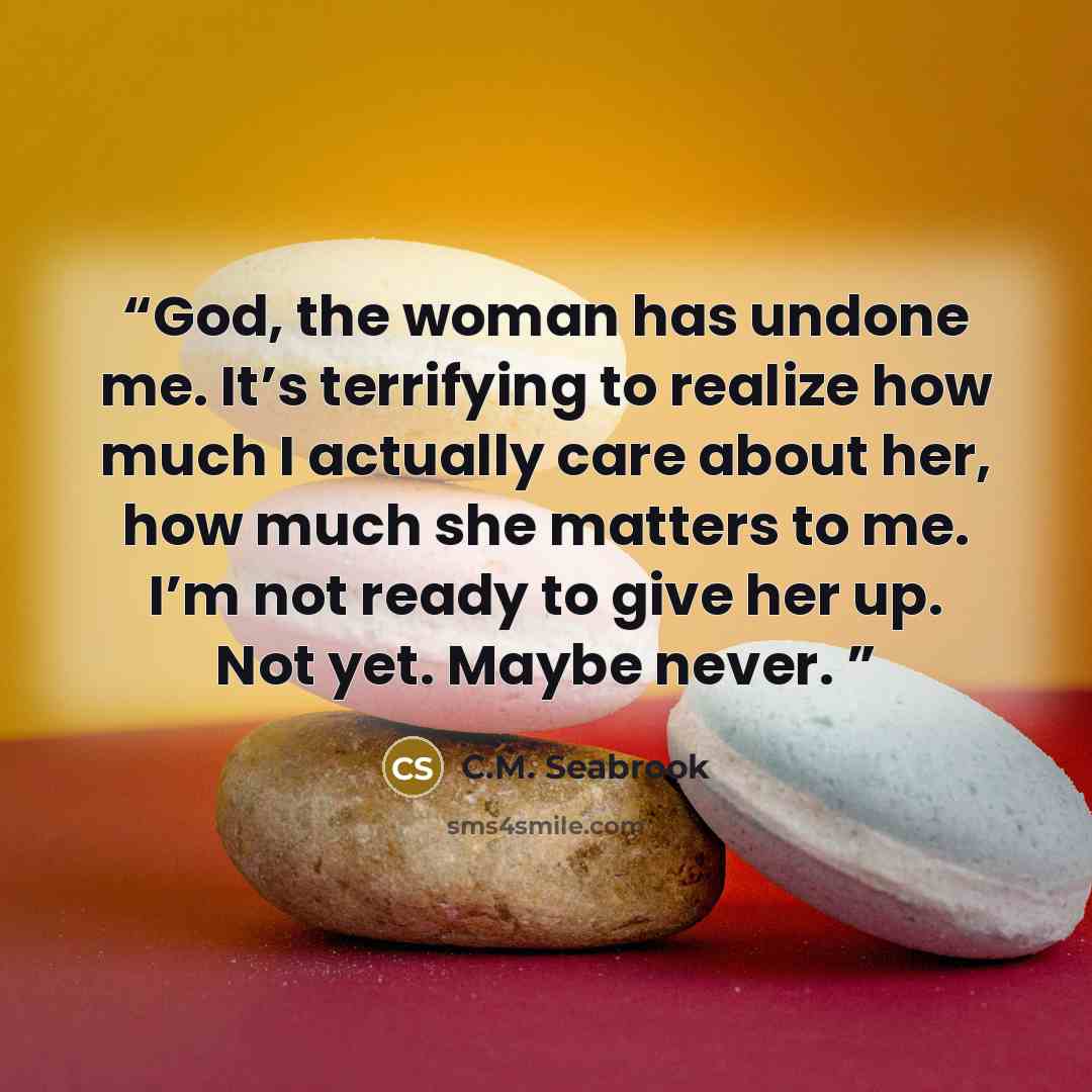 “God, the woman has undone me. It’s terrifying to realize how much I actually care about her, how much she matters to me. I’m not ready to give her up. Not yet. Maybe never.” quote by C.M. Seabrook