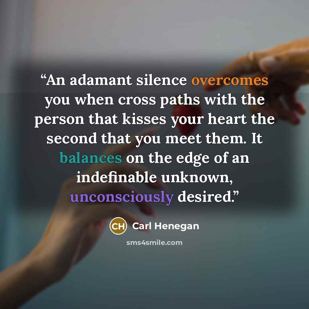 “An adamant silence overcomes you when cross paths with the person that kisses your heart the second that you meet them. It balances on the edge of an indefinable unknown, unconsciously desired.” quote by Carl Henegan