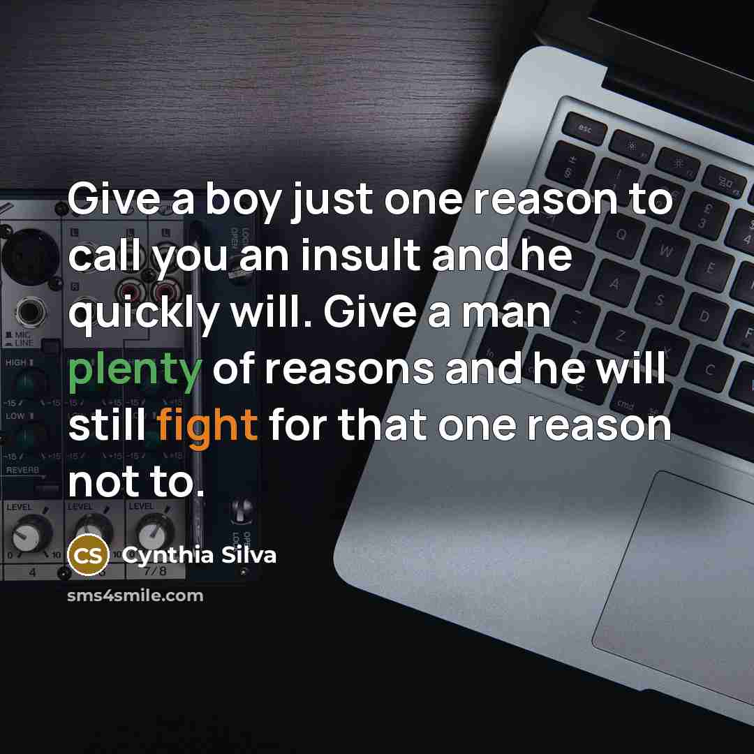“Give a boy just one reason to call you an insult and he quickly will. Give a man plenty of reasons and he will still fight for that one reason not to.” quote by Cynthia Silva