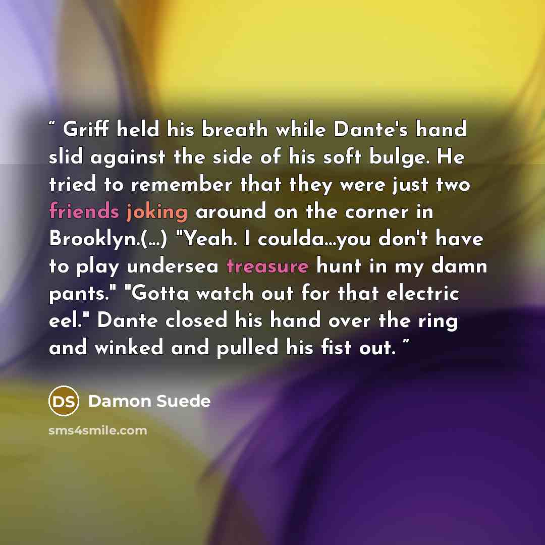 “Griff held his breath while Dante's hand slid against the side of his soft bulge. He tried to remember that they were just two friends joking around on the corner in Brooklyn.(...) "Yeah. I coulda…you don't have to play undersea treasure hunt in my damn pants." "Gotta watch out for that electric…” quote by Damon Suede