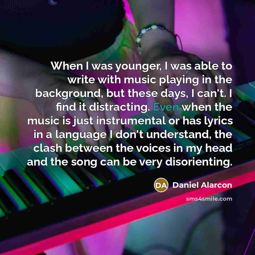“When I was younger, I was able to write with music playing in the background, but these days, I can't. I find it distracting. Even when the music is just instrumental or has lyrics in a language I don't understand, the clash between the voices in my head and the song can be very disorienting.” quote by Daniel Alarcon