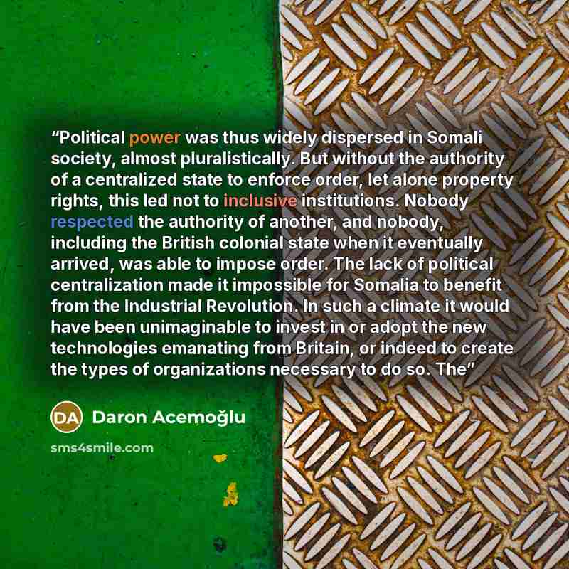 “Political power was thus widely dispersed in Somali society, almost pluralistically. But without the authority of a centralized state to enforce order, let alone property rights, this led not to inclusive institutions. Nobody respected the authority of another, and nobody, including the British…” quote by Daron Acemoğlu