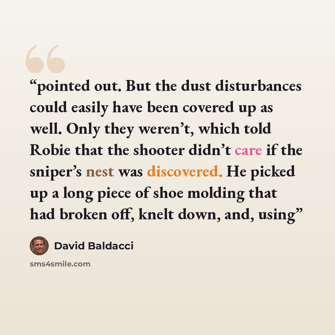 “pointed out. But the dust disturbances could easily have been covered up as well. Only they weren’t, which told Robie that the shooter didn’t care if the sniper’s nest was discovered. He picked up a long piece of shoe molding that had broken off, knelt down, and, using” quote by David Baldacci