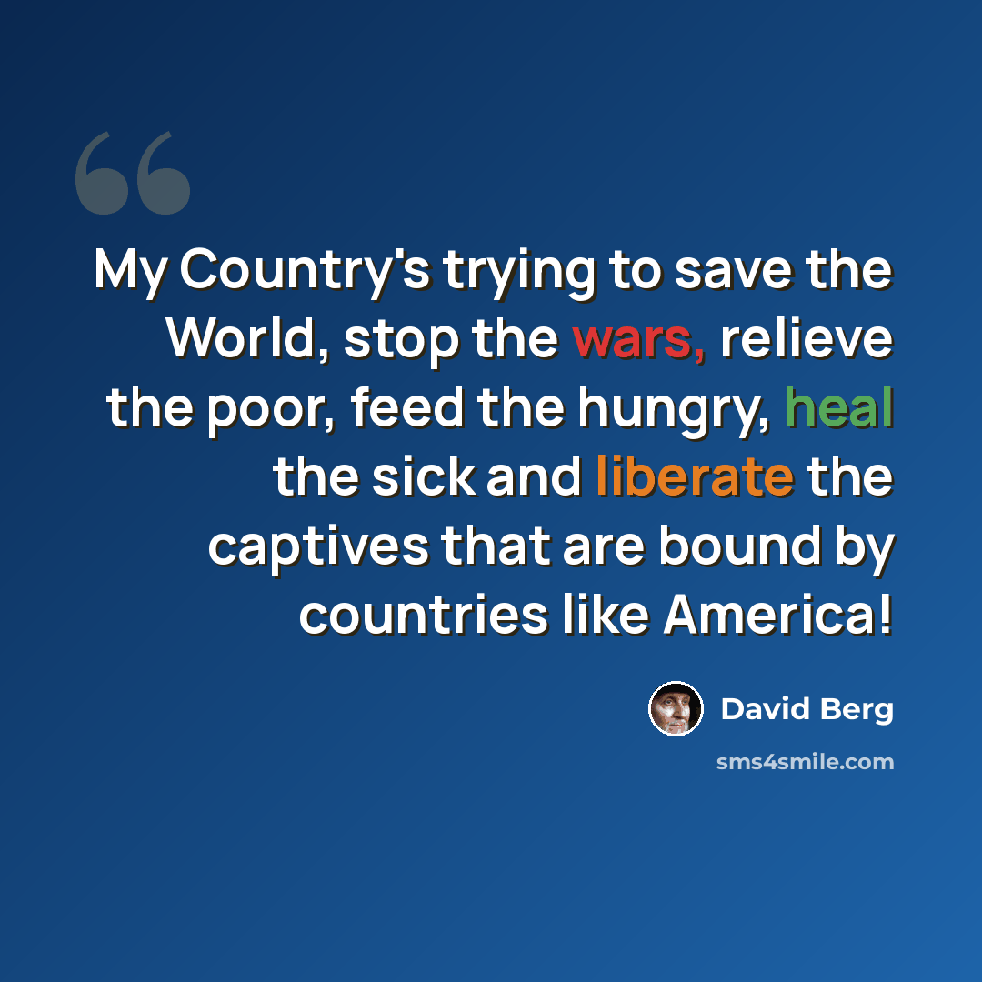 “My Country's trying to save the World, stop the wars, relieve the poor, feed the hungry, heal the sick and liberate the captives that are bound by countries like America!” quote by David Berg