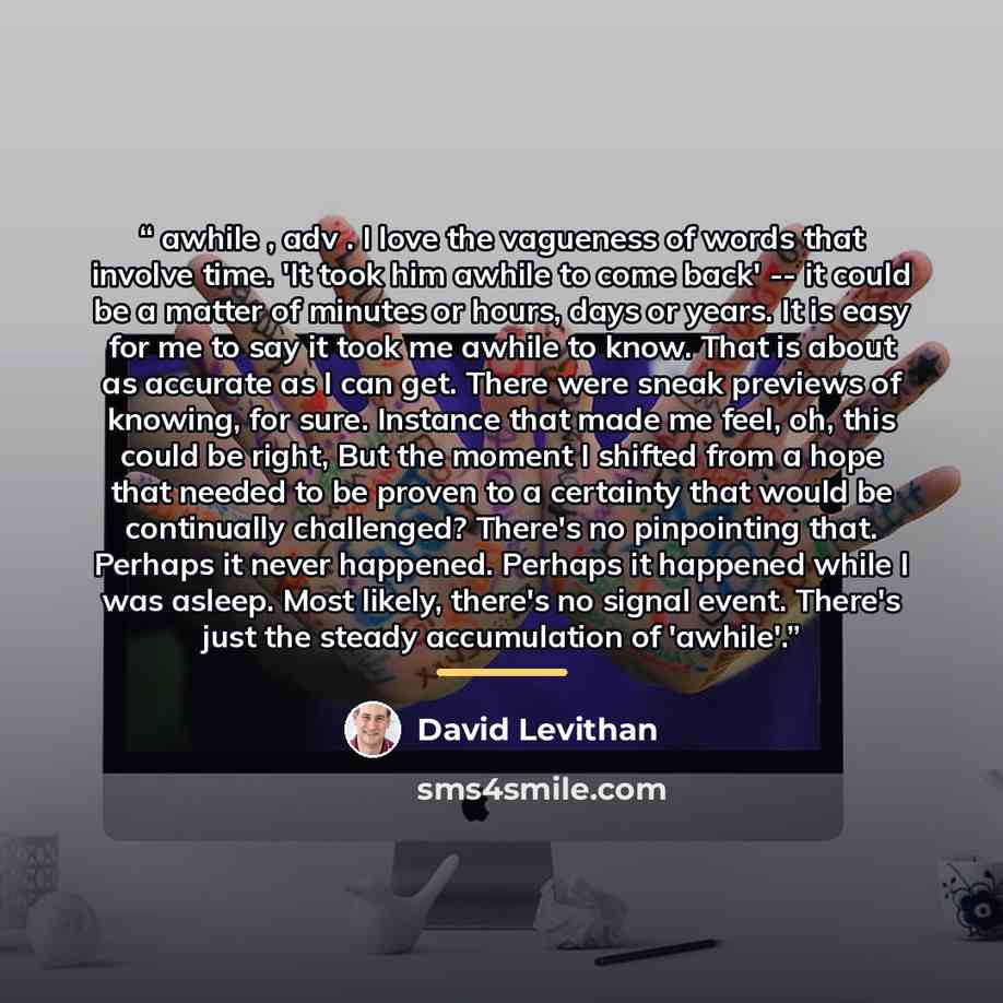 “awhile , adv . I love the vagueness of words that involve time. 'It took him awhile to come back' -- it could be a matter of minutes or hours, days or years. It is easy for me to say it took me awhile to know. That is about as accurate as I can get. There were sneak previews of knowing, for sure…” quote by David Levithan
