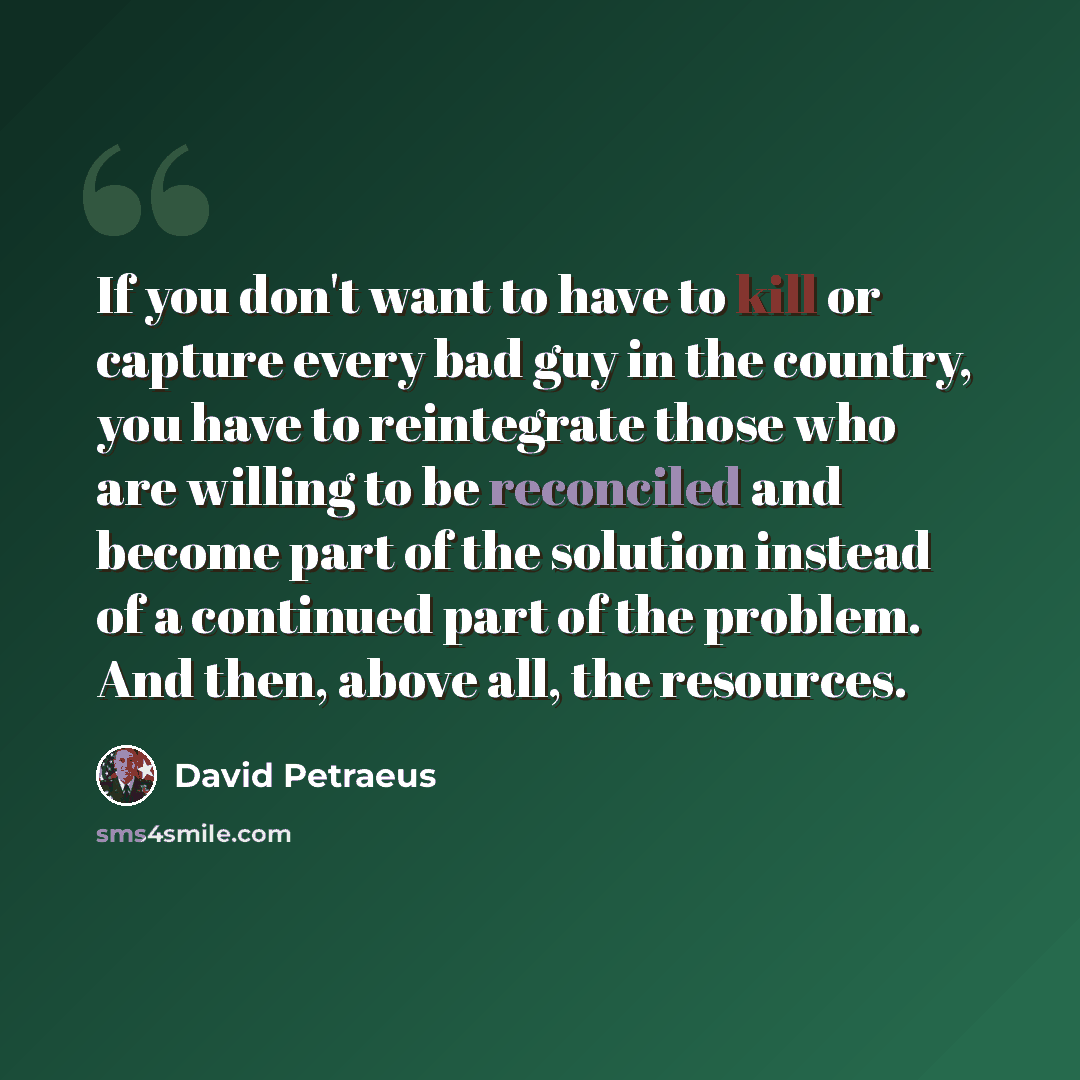 “If you don't want to have to kill or capture every bad guy in the country, you have to reintegrate those who are willing to be reconciled and become part of the solution instead of a continued part of the problem. And then, above all, the resources.” quote by David Petraeus