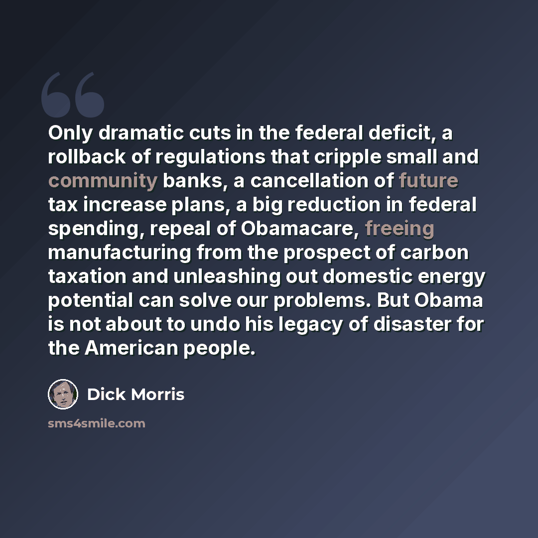 “Only dramatic cuts in the federal deficit, a rollback of regulations that cripple small and community banks, a cancellation of future tax increase plans, a big reduction in federal spending, repeal of Obamacare, freeing manufacturing from the prospect of carbon taxation and unleashing out domestic…” quote by Dick Morris