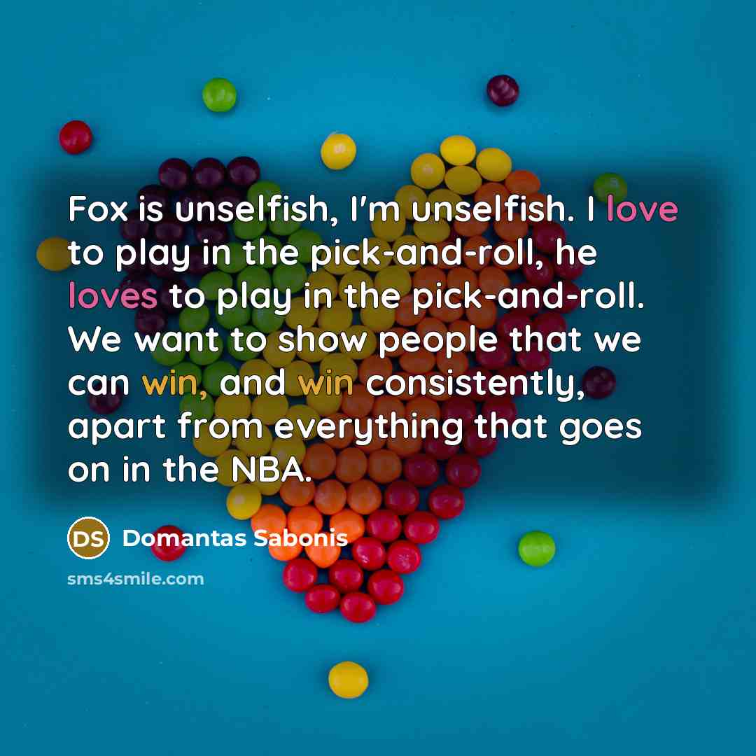 “Fox is unselfish, I'm unselfish. I love to play in the pick-and-roll, he loves to play in the pick-and-roll. We want to show people that we can win, and win consistently, apart from everything that goes on in the NBA.” quote by Domantas Sabonis