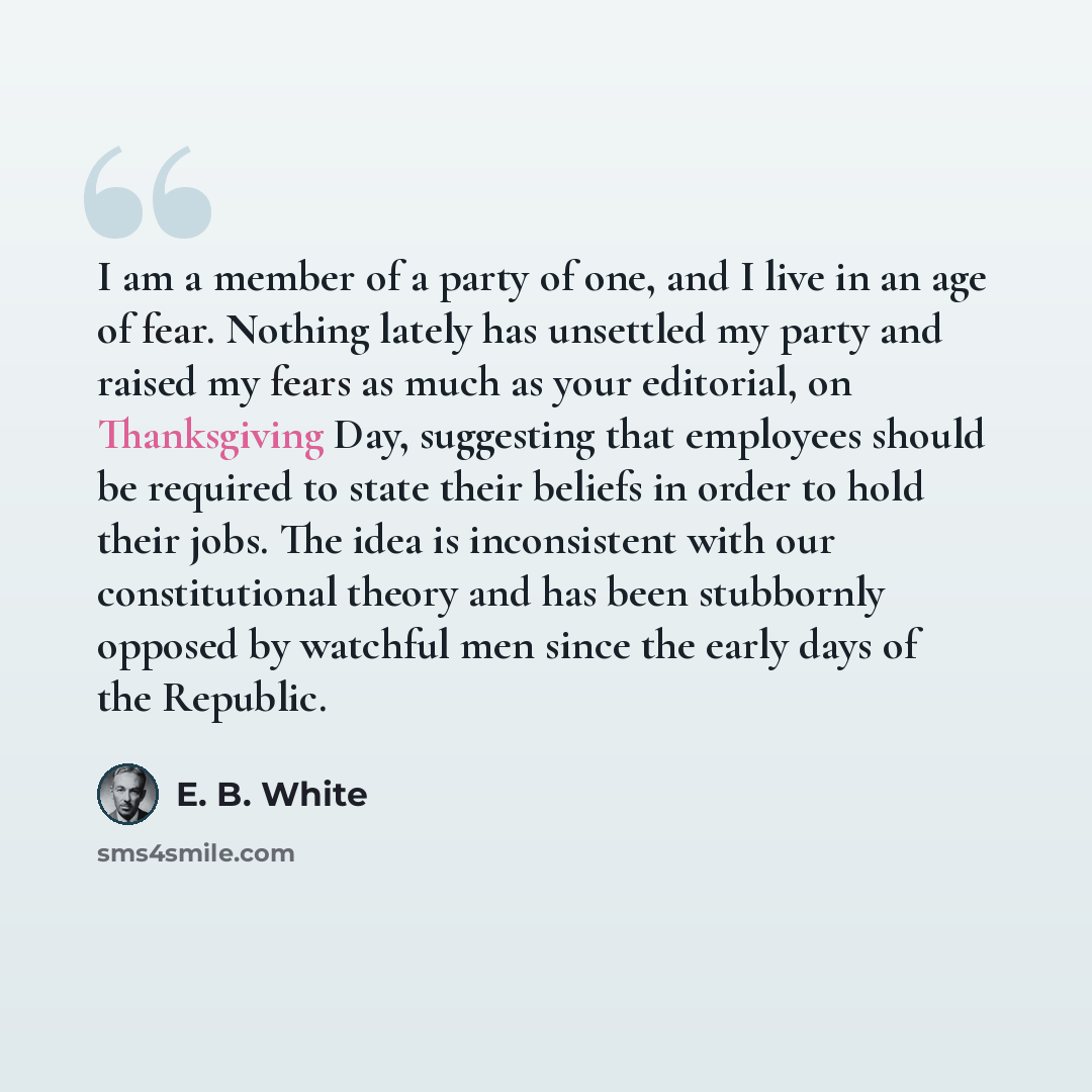 “I am a member of a party of one, and I live in an age of fear. Nothing lately has unsettled my party and raised my fears as much as your editorial, on Thanksgiving Day, suggesting that employees should be required to state their beliefs in order to hold their jobs. The idea is inconsistent with…” quote by E. B. White